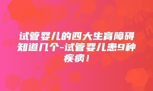 试管婴儿的四大生育障碍知道几个-试管婴儿患9种疾病!