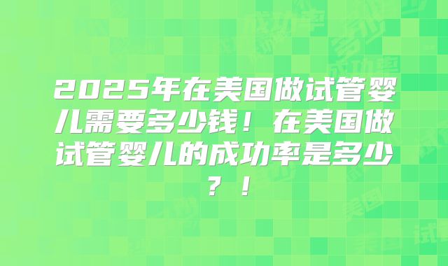 2025年在美国做试管婴儿需要多少钱！在美国做试管婴儿的成功率是多少？！