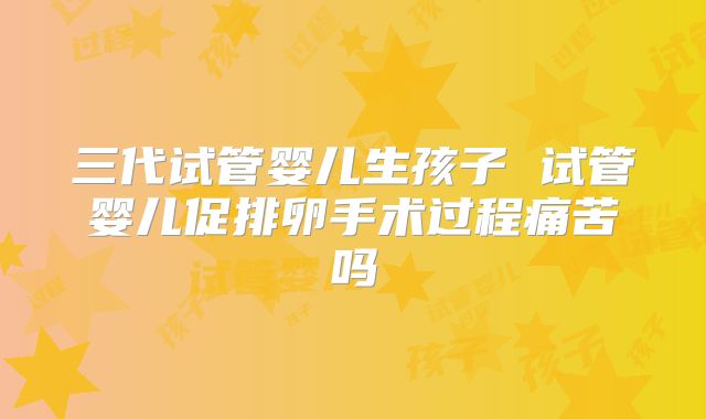 三代试管婴儿生孩子 试管婴儿促排卵手术过程痛苦吗