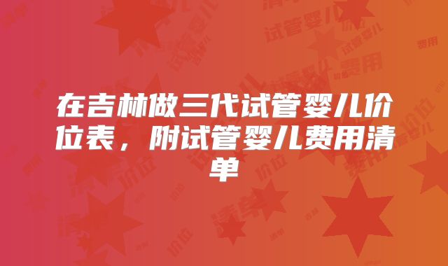 在吉林做三代试管婴儿价位表，附试管婴儿费用清单