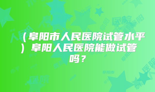 （阜阳市人民医院试管水平）阜阳人民医院能做试管吗？