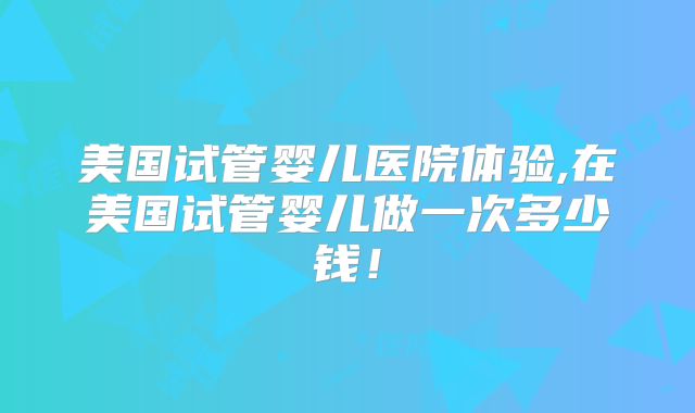美国试管婴儿医院体验,在美国试管婴儿做一次多少钱！
