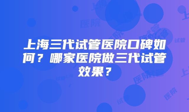 上海三代试管医院口碑如何?哪家医院做三代试管效果?