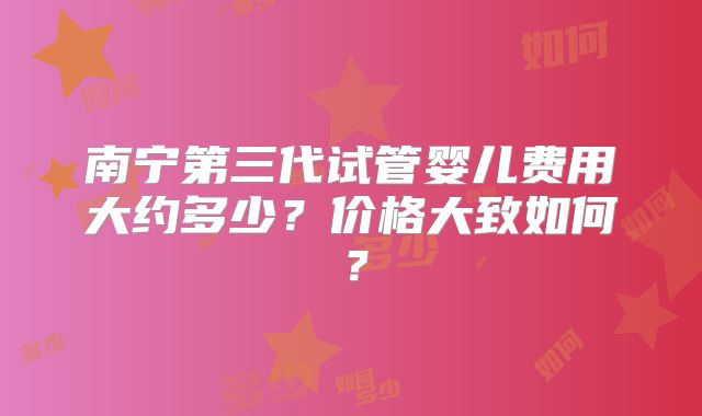 南宁第三代试管婴儿费用大约多少？价格大致如何？