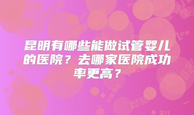 昆明有哪些能做试管婴儿的医院？去哪家医院成功率更高？