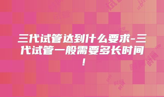 三代试管达到什么要求-三代试管一般需要多长时间！
