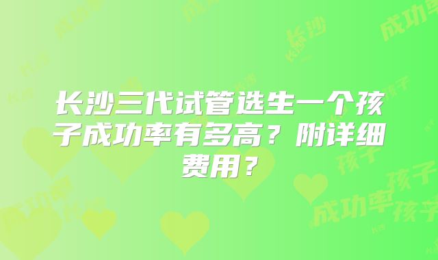 长沙三代试管选生一个孩子成功率有多高?附详细费用?
