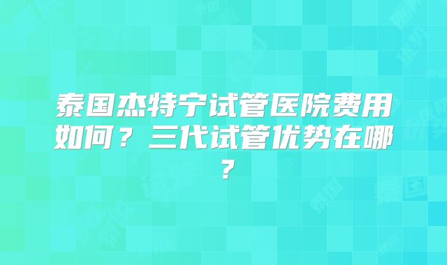 泰国杰特宁试管医院费用如何？三代试管优势在哪？