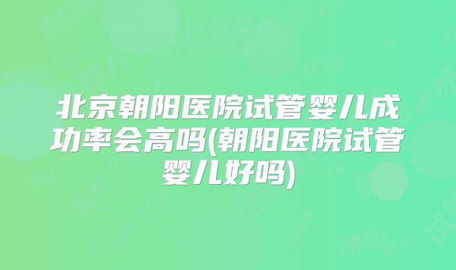 北京朝阳医院试管婴儿成功率会高吗(朝阳医院试管婴儿好吗)