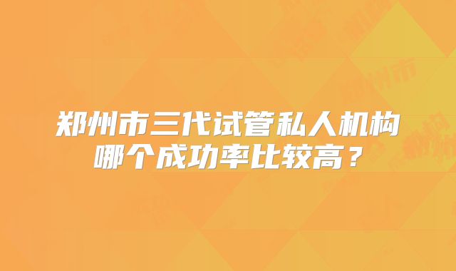 郑州市三代试管私人机构哪个成功率比较高？