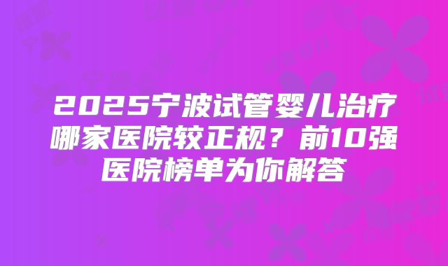 2025宁波试管婴儿治疗哪家医院较正规？前10强医院榜单为你解答