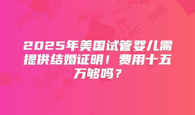 2025年美国试管婴儿需提供结婚证明!费用十五万够吗?