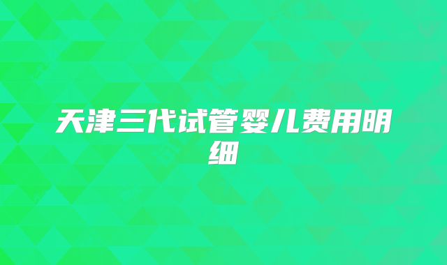 天津三代试管婴儿费用明细