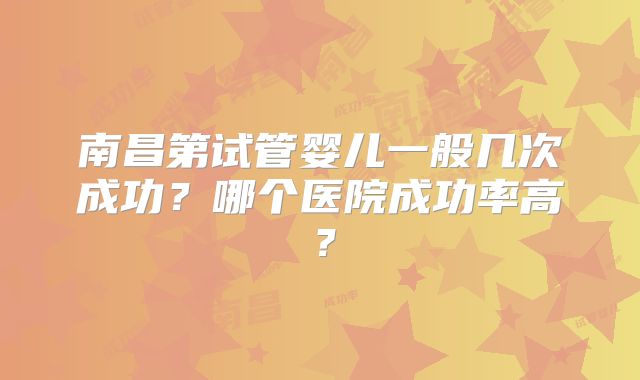 南昌第试管婴儿一般几次成功?哪个医院成功率高?