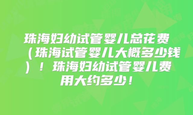 珠海妇幼试管婴儿总花费（珠海试管婴儿大概多少钱）！珠海妇幼试管婴儿费用大约多少！