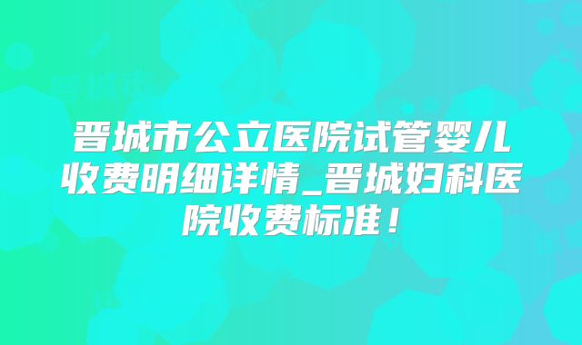 晋城市公立医院试管婴儿收费明细详情_晋城妇科医院收费标准!
