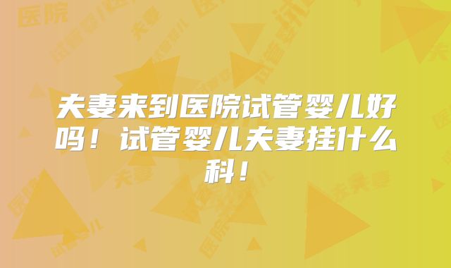 夫妻来到医院试管婴儿好吗!试管婴儿夫妻挂什么科!