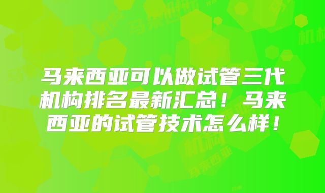 马来西亚可以做试管三代机构排名最新汇总！马来西亚的试管技术怎么样！