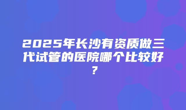 2025年长沙有资质做三代试管的医院哪个比较好?