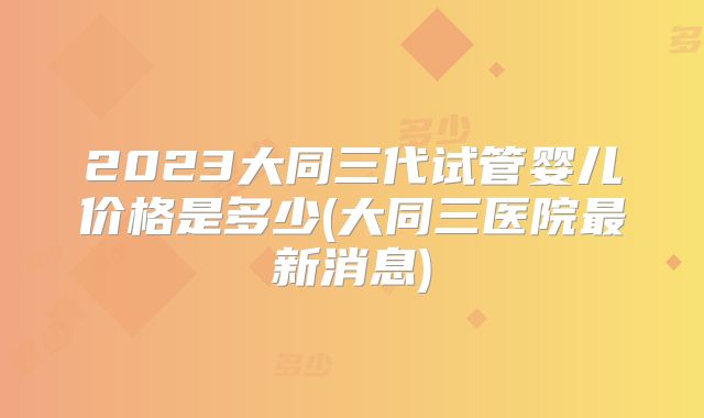 2023大同三代试管婴儿价格是多少(大同三医院最新消息)
