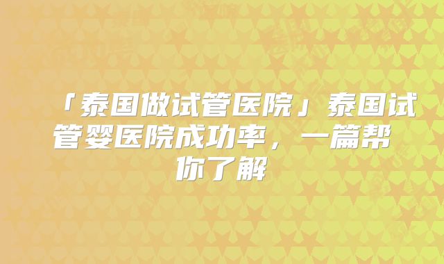 「泰国做试管医院」泰国试管婴医院成功率，一篇帮你了解