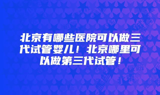 北京有哪些医院可以做三代试管婴儿!北京哪里可以做第三代试管!