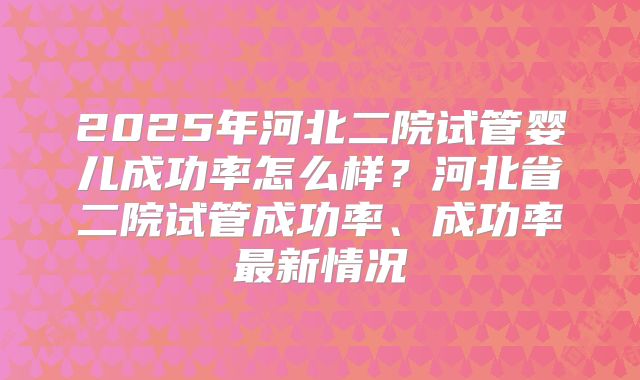 2025年河北二院试管婴儿成功率怎么样?河北省二院试管成功率、成功率最新情况