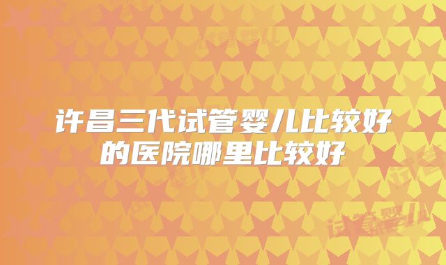 许昌三代试管婴儿比较好的医院哪里比较好