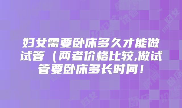 妇女需要卧床多久才能做试管(两者价格比较,做试管要卧床多长时间!