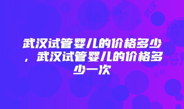 武汉试管婴儿的价格多少，武汉试管婴儿的价格多少一次