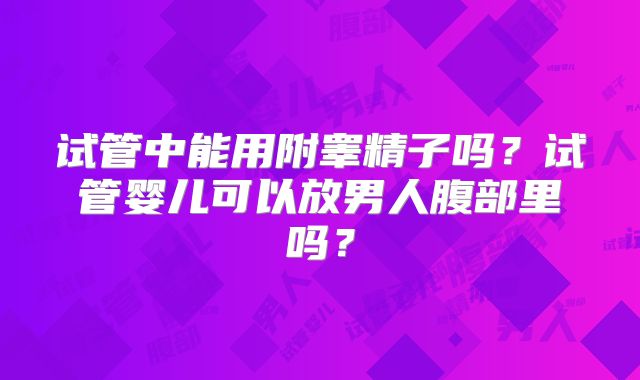 试管中能用附睾精子吗?试管婴儿可以放男人腹部里吗?