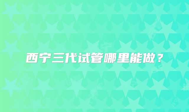西宁三代试管哪里能做？