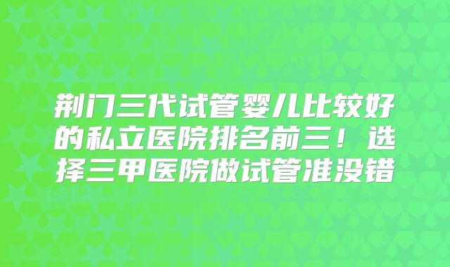 荆门三代试管婴儿比较好的私立医院排名前三！选择三甲医院做试管准没错