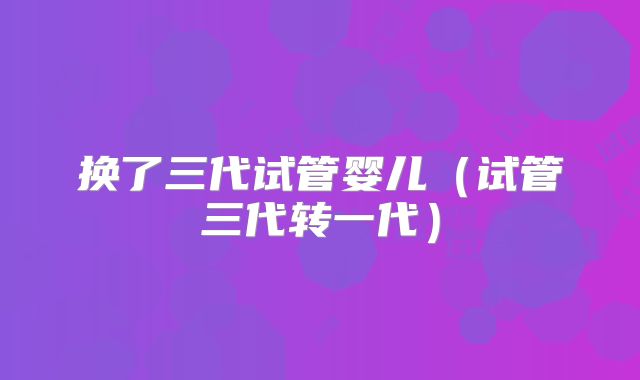 换了三代试管婴儿(试管三代转一代)