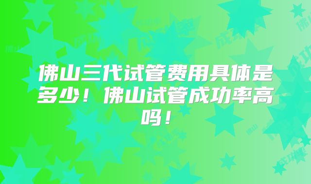 佛山三代试管费用具体是多少！佛山试管成功率高吗！
