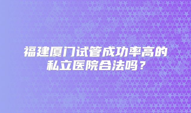 福建厦门试管成功率高的私立医院合法吗？
