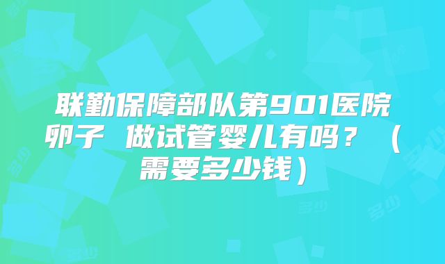 联勤保障部队第901医院卵子 做试管婴儿有吗？（需要多少钱）
