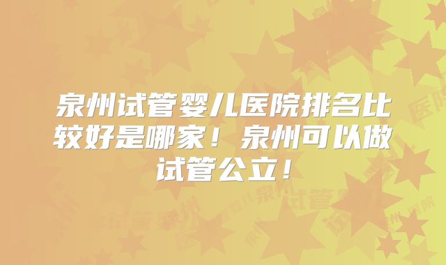 泉州试管婴儿医院排名比较好是哪家!泉州可以做试管公立!