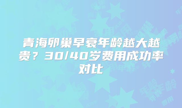 青海卵巢早衰年龄越大越贵？30/40岁费用成功率对比