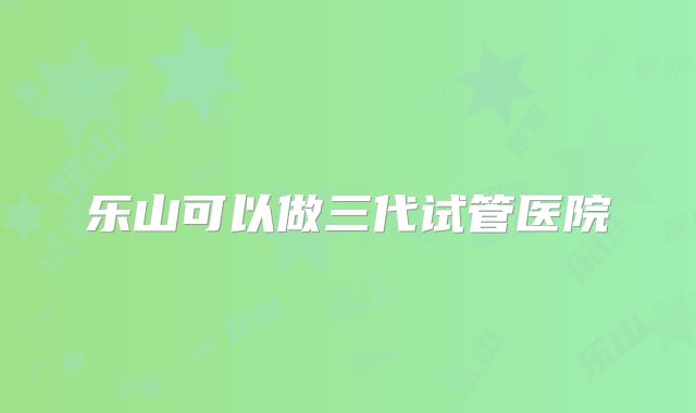 乐山可以做三代试管医院