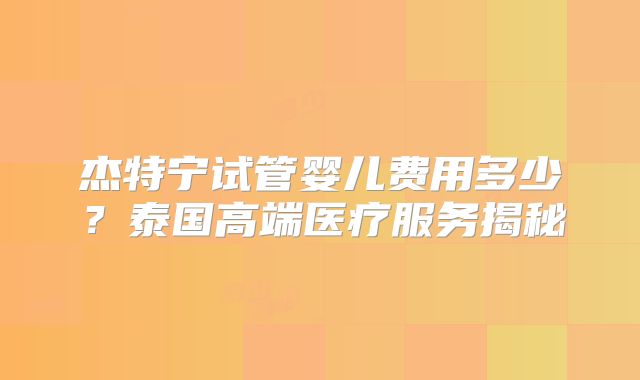 杰特宁试管婴儿费用多少？泰国高端医疗服务揭秘