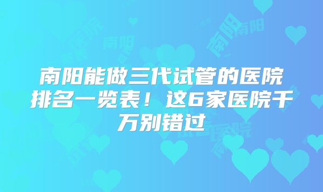 南阳能做三代试管的医院排名一览表！这6家医院千万别错过