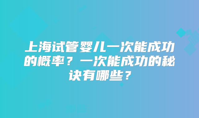 上海试管婴儿一次能成功的概率？一次能成功的秘诀有哪些？