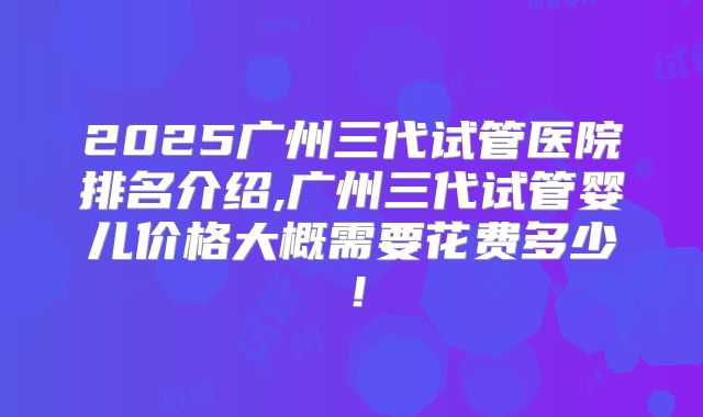 2025广州三代试管医院排名介绍,广州三代试管婴儿价格大概需要花费多少！