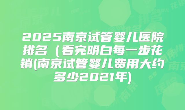 2025南京试管婴儿医院排名（看完明白每一步花销(南京试管婴儿费用大约多少2021年)