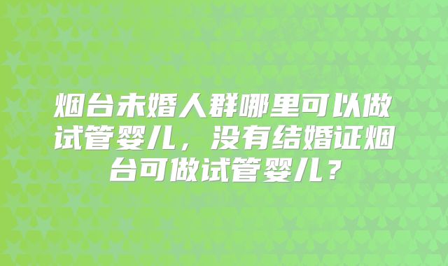 烟台未婚人群哪里可以做试管婴儿，没有结婚证烟台可做试管婴儿？
