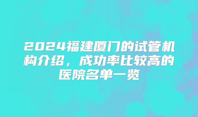 2024福建厦门的试管机构介绍，成功率比较高的医院名单一览