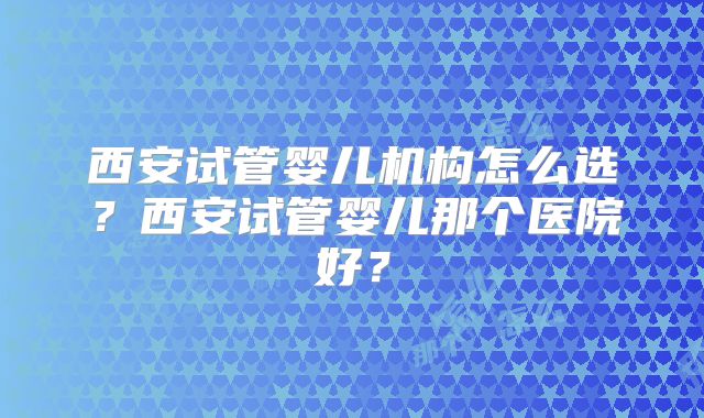 西安试管婴儿机构怎么选?西安试管婴儿那个医院好?