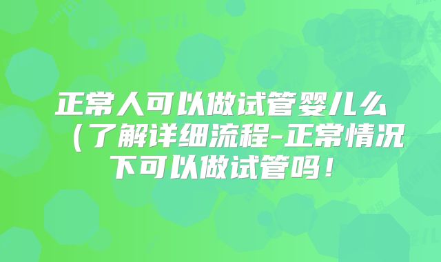 正常人可以做试管婴儿么（了解详细流程-正常情况下可以做试管吗！
