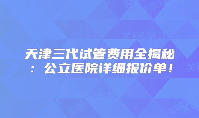 天津三代试管费用全揭秘:公立医院详细报价单!